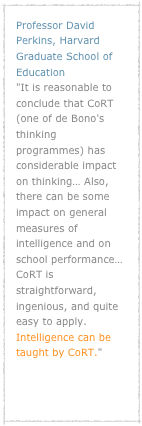 Professor David Perkins, Harvard Graduate School of Education "It is reasonable to conclude that CoRT (one of de Bono's thinking programmes) has considerable impact on thinking… Also, there can be some impact on general measures of intelligence and on school performance… CoRT is straightforward, ingenious, and quite easy to apply. Intelligence can be taught by CoRT."