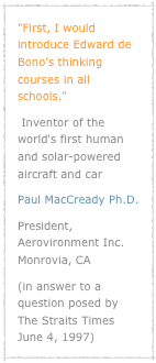 "First, I would introduce Edward de Bono's thinking courses in all schools." 
 Inventor of the world's first human and solar-powered aircraft and car Paul MacCready Ph.D. 
President, Aerovironment Inc. Monrovia, CA(in answer to a question posed by The Straits Times June 4, 1997)